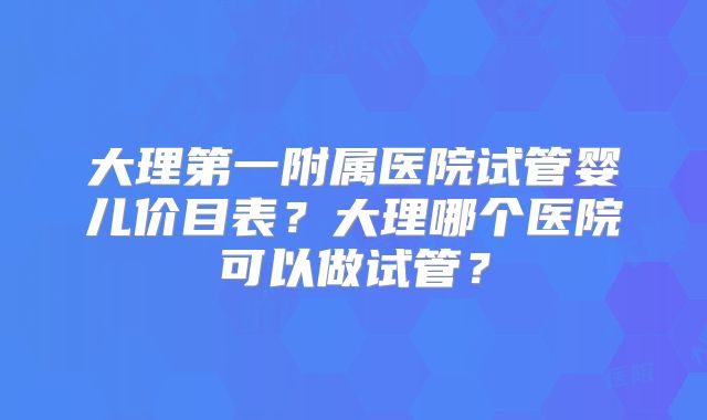 大理第一附属医院试管婴儿价目表？大理哪个医院可以做试管？