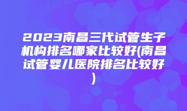 2023南昌三代试管生子机构排名哪家比较好(南昌试管婴儿医院排名比较好)