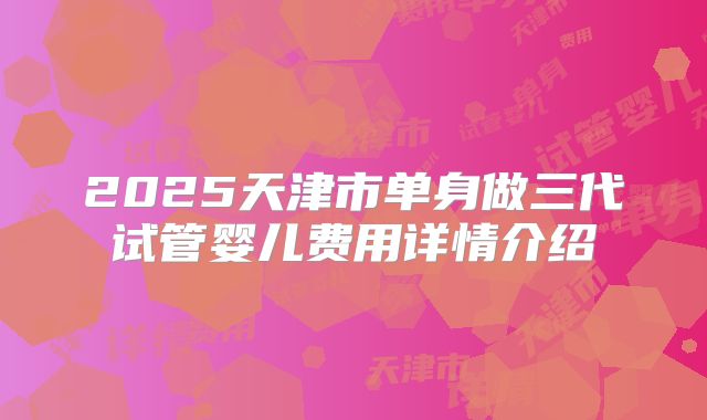2025天津市单身做三代试管婴儿费用详情介绍