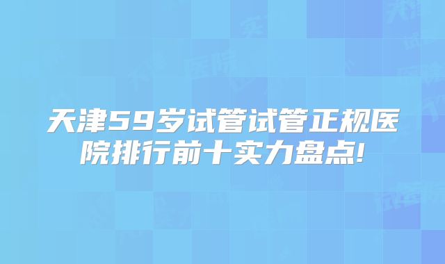 天津59岁试管试管正规医院排行前十实力盘点!