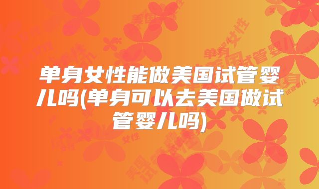 单身女性能做美国试管婴儿吗(单身可以去美国做试管婴儿吗)