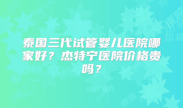 泰国三代试管婴儿医院哪家好？杰特宁医院价格贵吗？