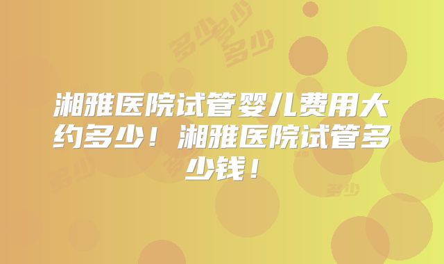湘雅医院试管婴儿费用大约多少！湘雅医院试管多少钱！