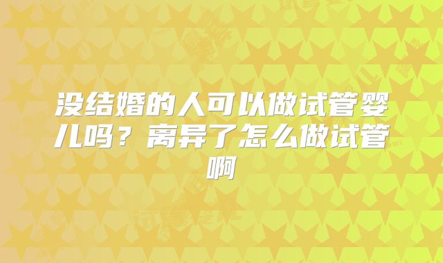 没结婚的人可以做试管婴儿吗?离异了怎么做试管啊