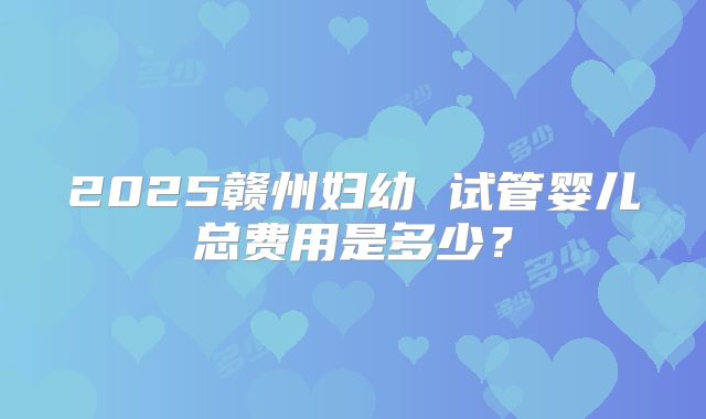 2025赣州妇幼 试管婴儿总费用是多少？