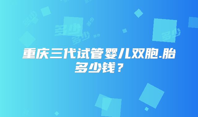 重庆三代试管婴儿双胞.胎多少钱？
