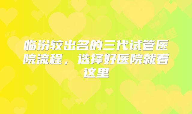 临汾较出名的三代试管医院流程，选择好医院就看这里