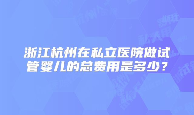 浙江杭州在私立医院做试管婴儿的总费用是多少？