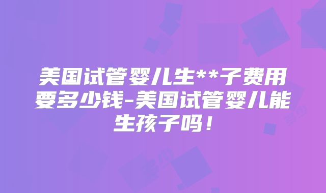 美国试管婴儿生**子费用要多少钱-美国试管婴儿能生孩子吗！