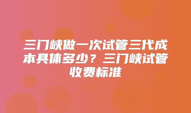 三门峡做一次试管三代成本具体多少？三门峡试管收费标准