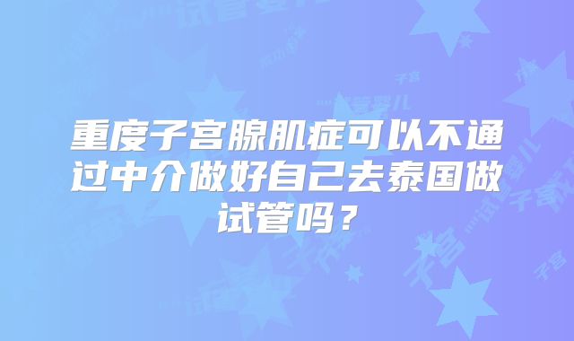 重度子宫腺肌症可以不通过中介做好自己去泰国做试管吗？