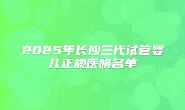 2025年长沙三代试管婴儿正规医院名单
