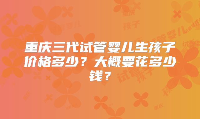 重庆三代试管婴儿生孩子价格多少?大概要花多少钱?