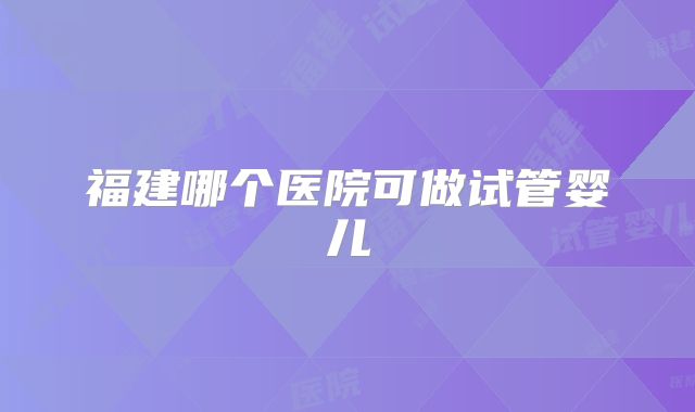 福建哪个医院可做试管婴儿