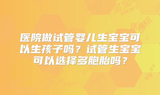 医院做试管婴儿生宝宝可以生孩子吗?试管生宝宝可以选择多胞胎吗?