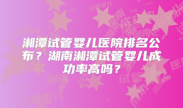 湘潭试管婴儿医院排名公布？湖南湘潭试管婴儿成功率高吗？
