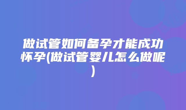 做试管如何备孕才能成功怀孕(做试管婴儿怎么做呢)