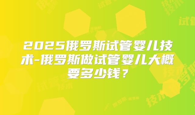 2025俄罗斯试管婴儿技术-俄罗斯做试管婴儿大概要多少钱？
