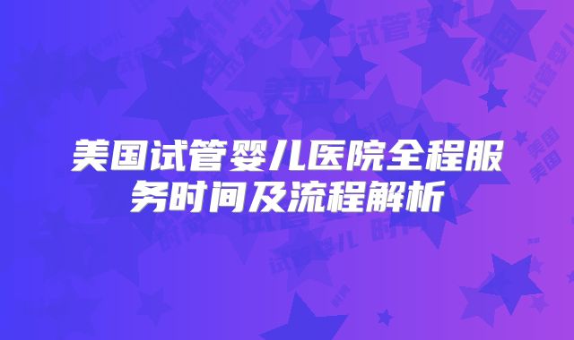 美国试管婴儿医院全程服务时间及流程解析