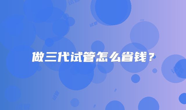 做三代试管怎么省钱?