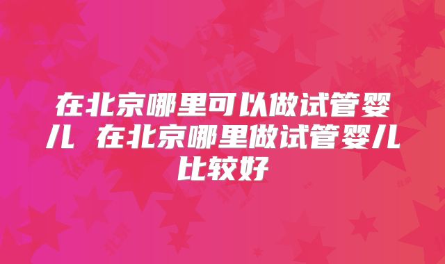 在北京哪里可以做试管婴儿 在北京哪里做试管婴儿比较好