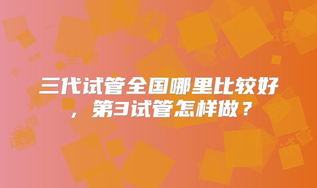 三代试管全国哪里比较好，第3试管怎样做？