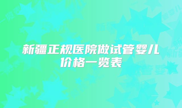 新疆正规医院做试管婴儿价格一览表
