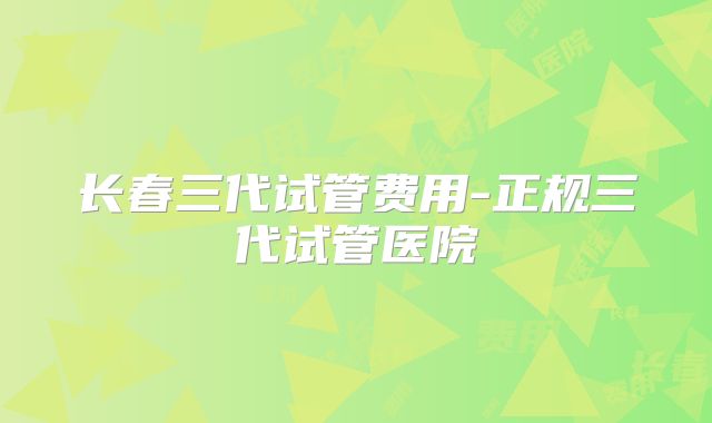 长春三代试管费用-正规三代试管医院