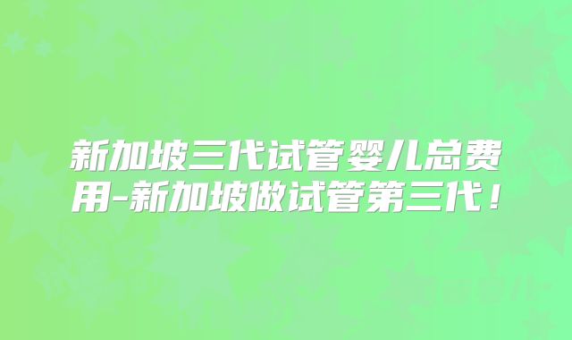 新加坡三代试管婴儿总费用-新加坡做试管第三代！