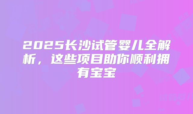 2025长沙试管婴儿全解析,这些项目助你顺利拥有宝宝