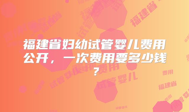福建省妇幼试管婴儿费用公开，一次费用要多少钱？