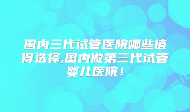国内三代试管医院哪些值得选择,国内做第三代试管婴儿医院！