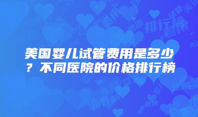 美国婴儿试管费用是多少？不同医院的价格排行榜