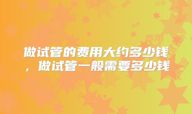 做试管的费用大约多少钱，做试管一般需要多少钱