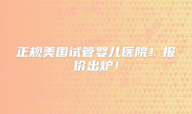 正规美国试管婴儿医院！报价出炉！