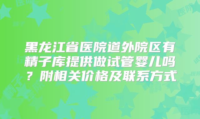黑龙江省医院道外院区有精子库提供做试管婴儿吗?附相关价格及联系方式