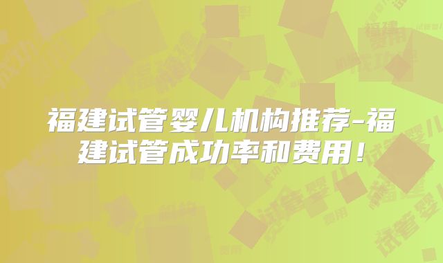 福建试管婴儿机构推荐-福建试管成功率和费用！