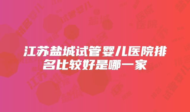 江苏盐城试管婴儿医院排名比较好是哪一家