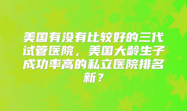 美国有没有比较好的三代试管医院,美国大龄生子成功率高的私立医院排名新?