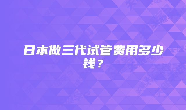 日本做三代试管费用多少钱?