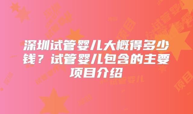 深圳试管婴儿大概得多少钱？试管婴儿包含的主要项目介绍