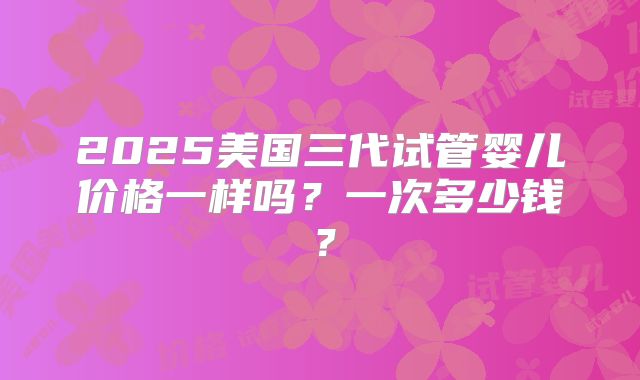 2025美国三代试管婴儿价格一样吗？一次多少钱？