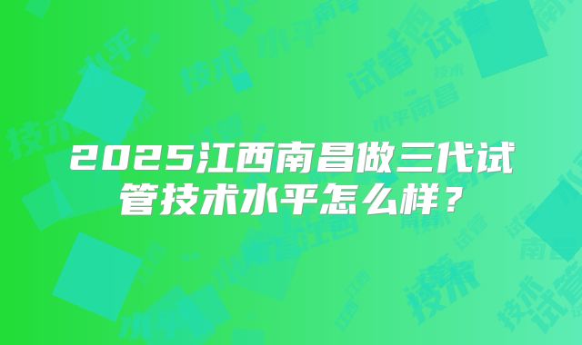 2025江西南昌做三代试管技术水平怎么样？