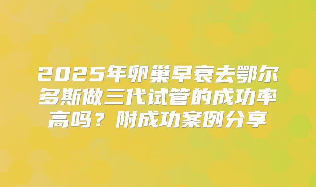 2025年卵巢早衰去鄂尔多斯做三代试管的成功率高吗?附成功案例分享