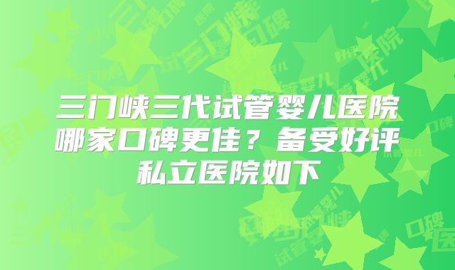 三门峡三代试管婴儿医院哪家口碑更佳?备受好评私立医院如下