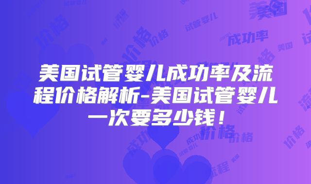 美国试管婴儿成功率及流程价格解析-美国试管婴儿一次要多少钱！