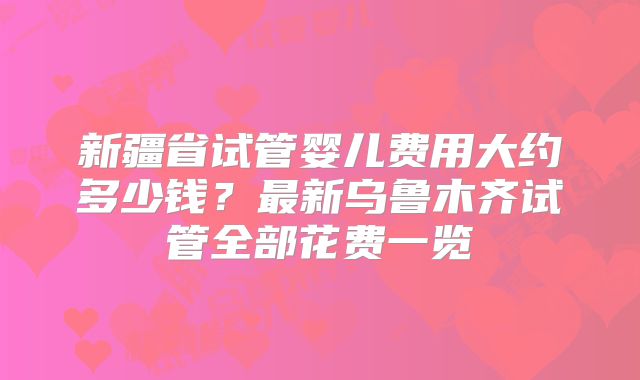 新疆省试管婴儿费用大约多少钱?最新乌鲁木齐试管全部花费一览