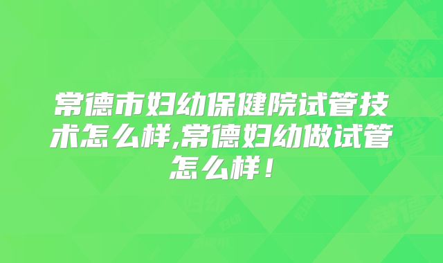 常德市妇幼保健院试管技术怎么样,常德妇幼做试管怎么样！
