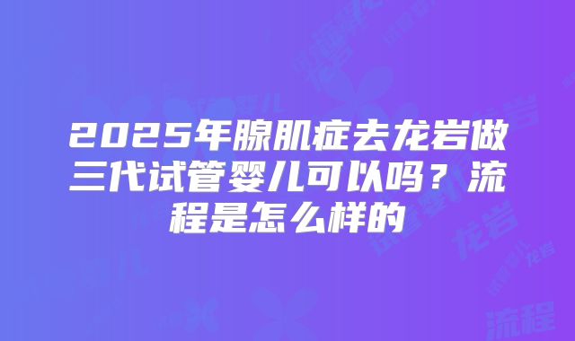 2025年腺肌症去龙岩做三代试管婴儿可以吗？流程是怎么样的