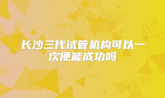 长沙三代试管机构可以一次便能成功吗